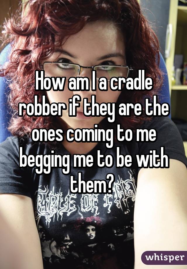 How am I a cradle robber if they are the ones coming to me begging me to be with them? 