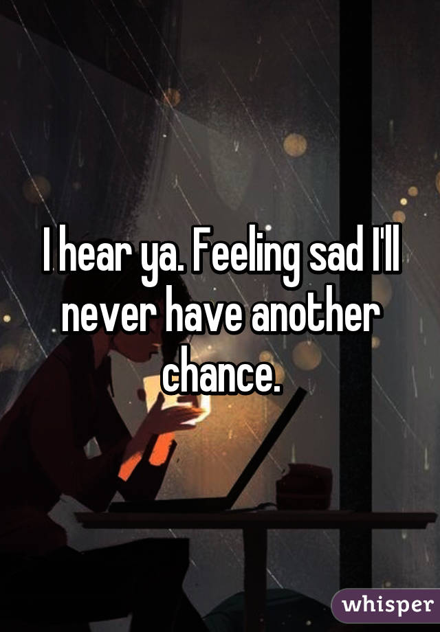 I hear ya. Feeling sad I'll never have another chance.