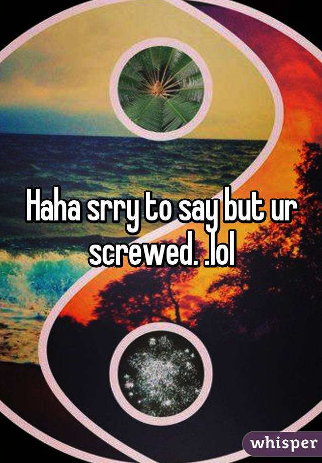 Haha srry to say but ur screwed. .lol