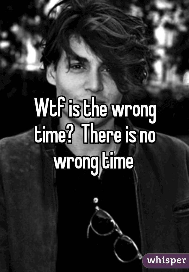 Wtf is the wrong time?  There is no wrong time 