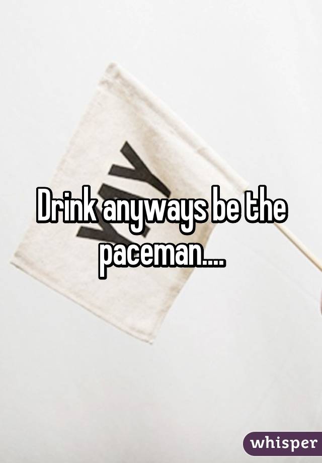 Drink anyways be the paceman....