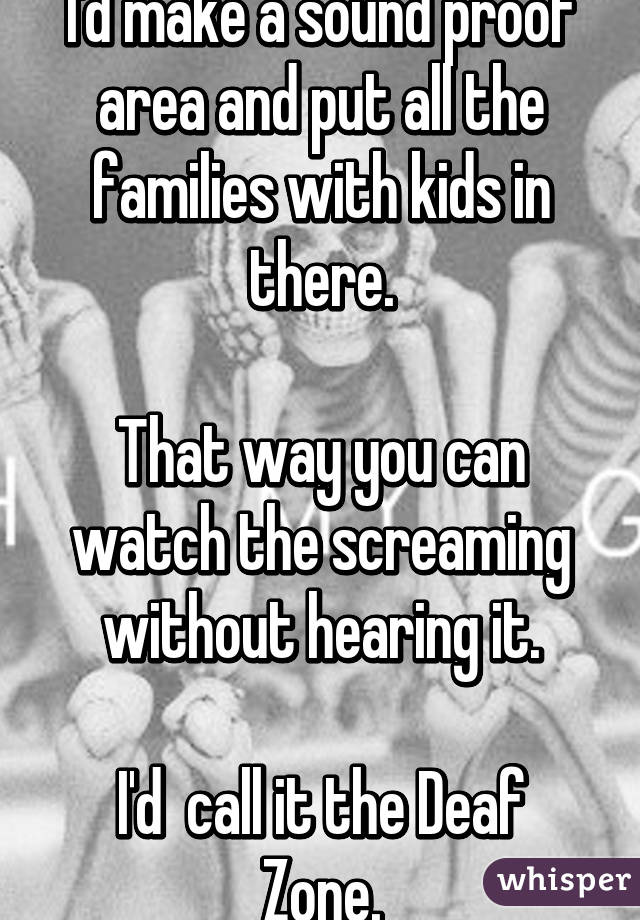 I'd make a sound proof area and put all the families with kids in there.

That way you can watch the screaming without hearing it.

I'd  call it the Deaf Zone.