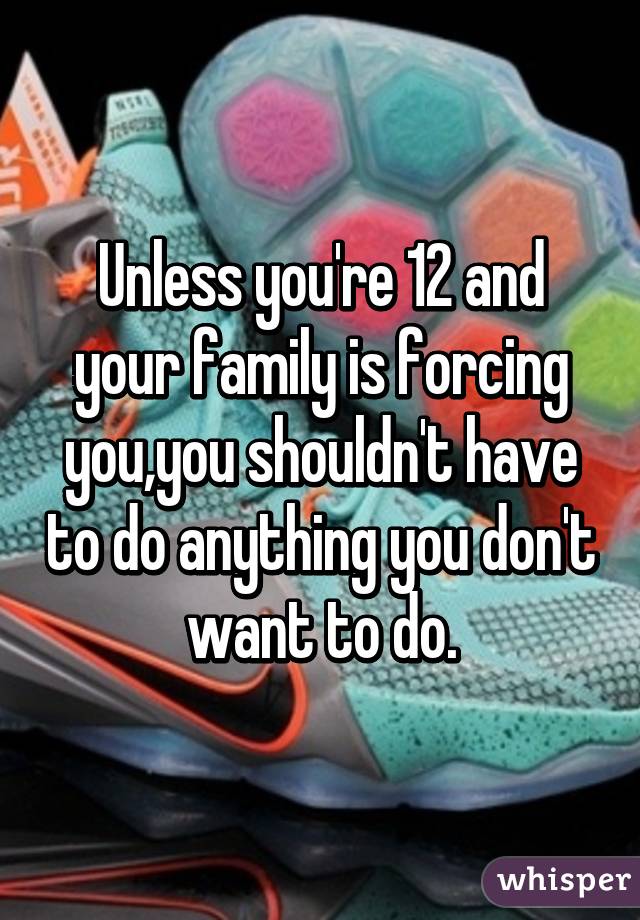 Unless you're 12 and your family is forcing you,you shouldn't have to do anything you don't want to do.