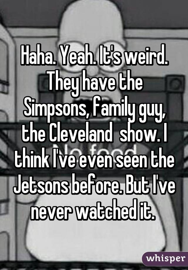 Haha. Yeah. It's weird. They have the Simpsons, family guy, the Cleveland  show. I think I've even seen the Jetsons before. But I've never watched it. 