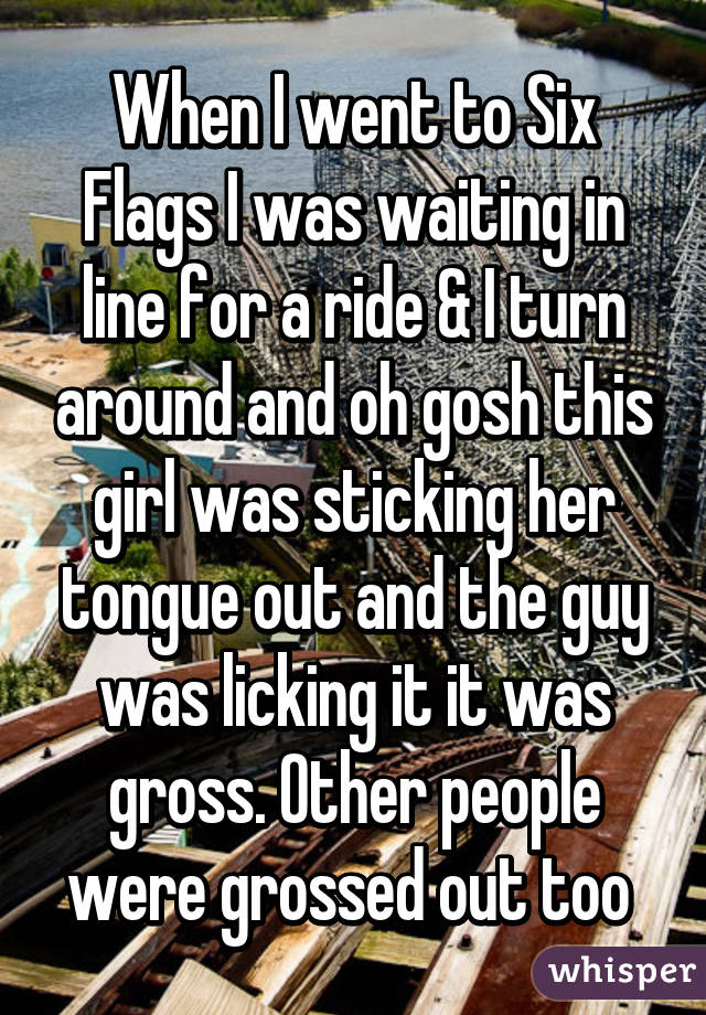 When I went to Six Flags I was waiting in line for a ride & I turn around and oh gosh this girl was sticking her tongue out and the guy was licking it it was gross. Other people were grossed out too 