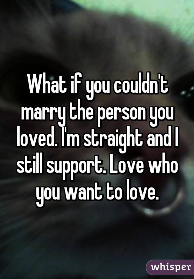 What if you couldn't marry the person you loved. I'm straight and I still support. Love who you want to love.