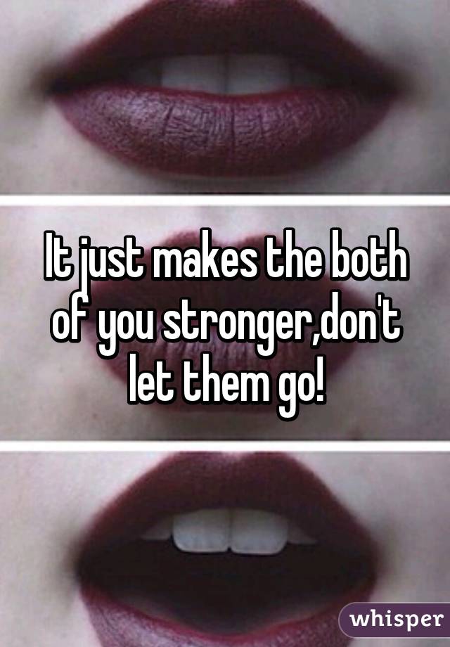 It just makes the both of you stronger,don't let them go!