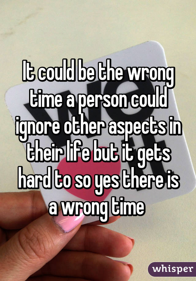 It could be the wrong time a person could ignore other aspects in their life but it gets hard to so yes there is a wrong time 