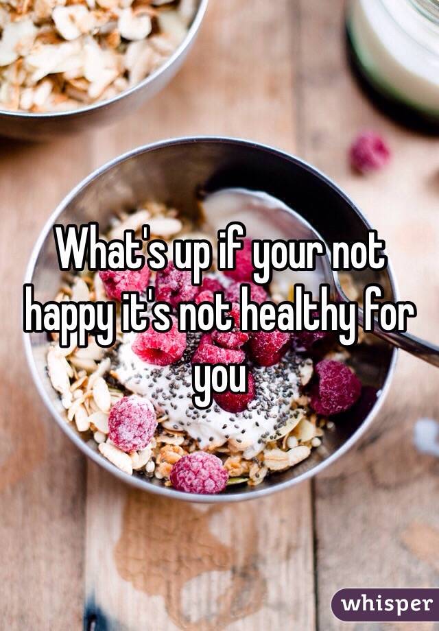 What's up if your not happy it's not healthy for you 
