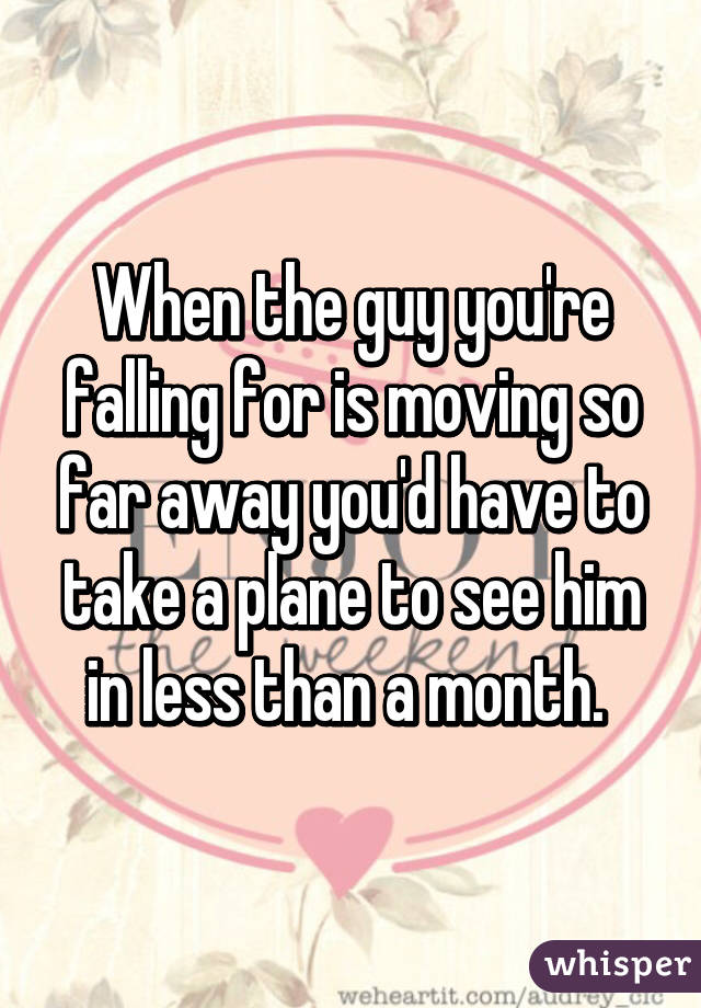 When the guy you're falling for is moving so far away you'd have to take a plane to see him in less than a month. 