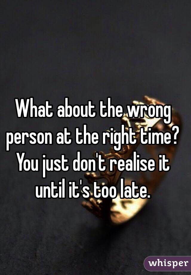 What about the wrong person at the right time? You just don't realise it until it's too late.