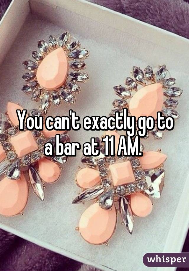 You can't exactly go to a bar at 11 AM. 