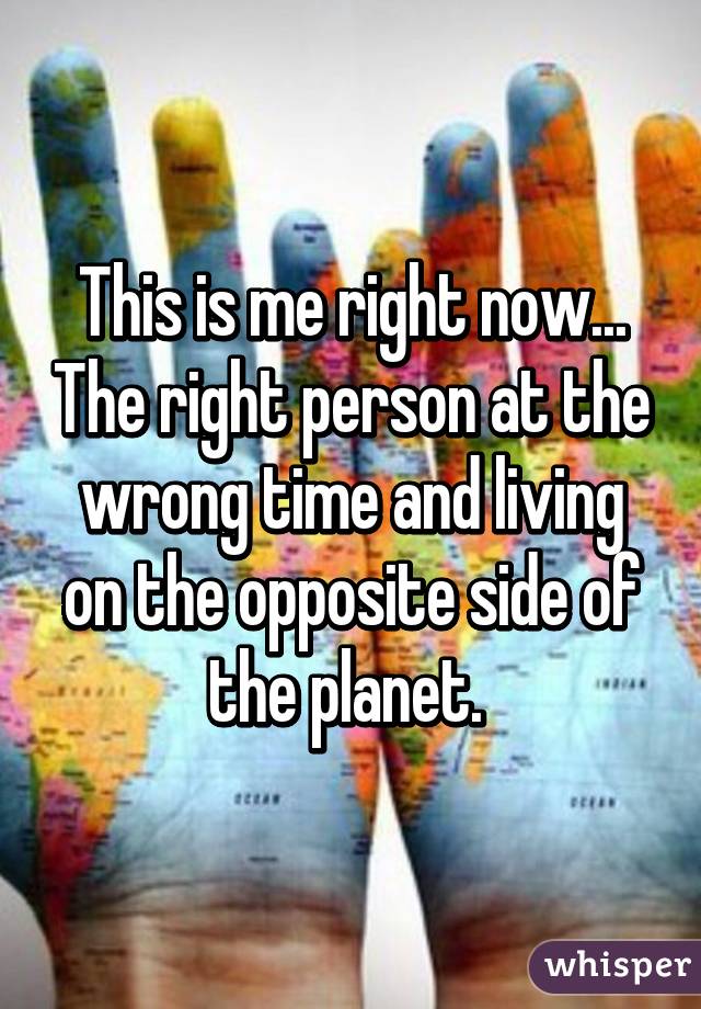 This is me right now... The right person at the wrong time and living on the opposite side of the planet. 