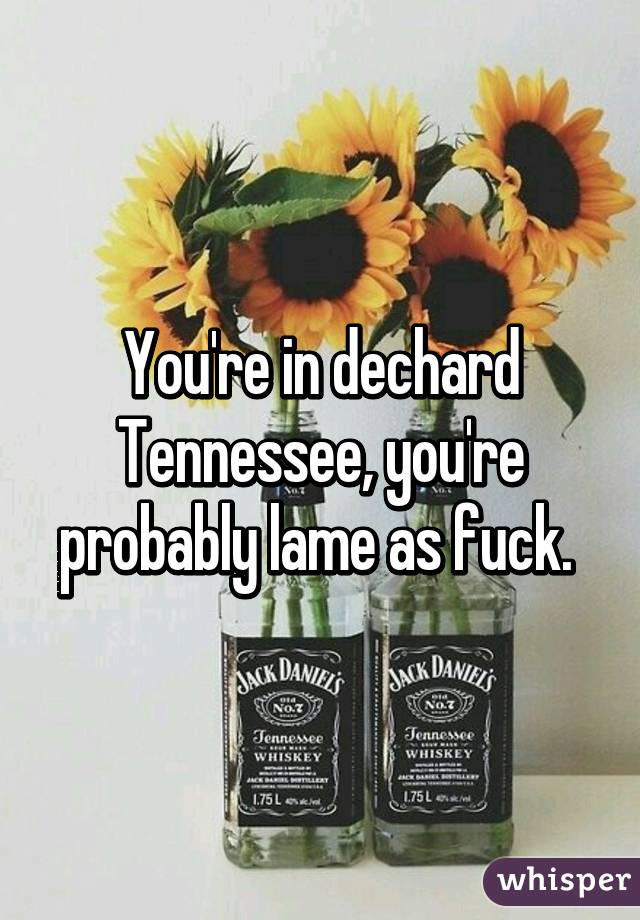 You're in dechard Tennessee, you're probably lame as fuck. 