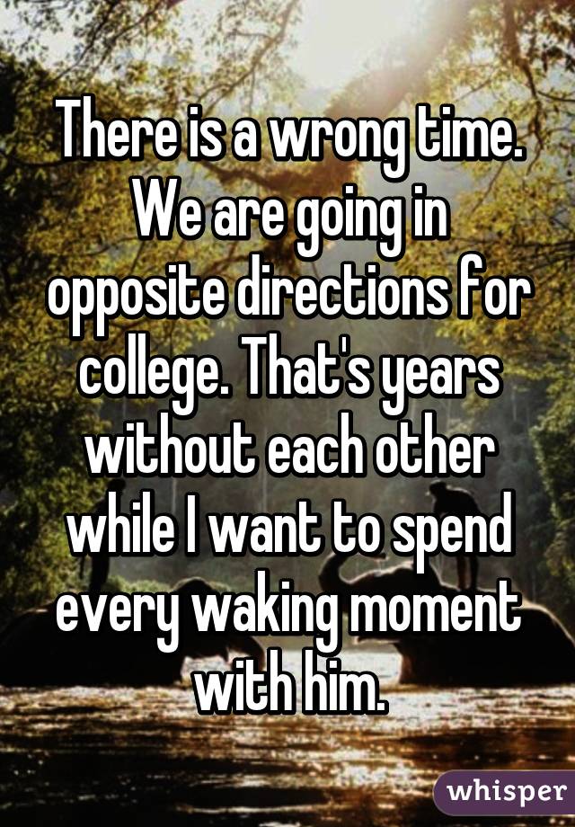 There is a wrong time. We are going in opposite directions for college. That's years without each other while I want to spend every waking moment with him.