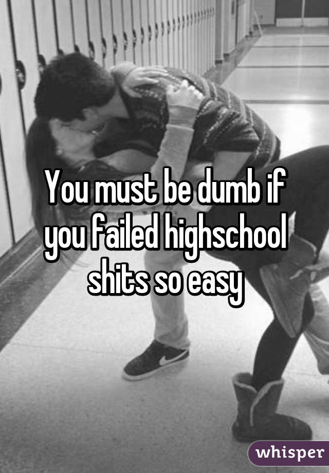 You must be dumb if you failed highschool shits so easy