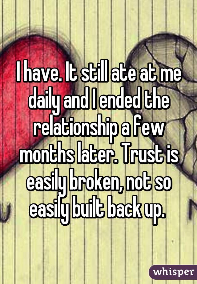 I have. It still ate at me daily and I ended the relationship a few months later. Trust is easily broken, not so easily built back up. 