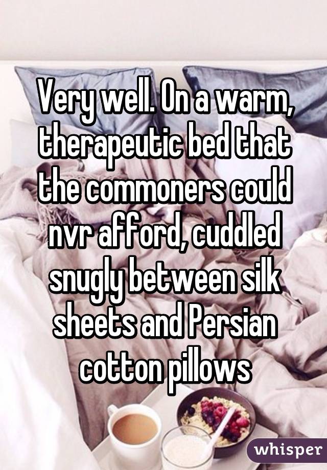 Very well. On a warm, therapeutic bed that the commoners could nvr afford, cuddled snugly between silk sheets and Persian cotton pillows