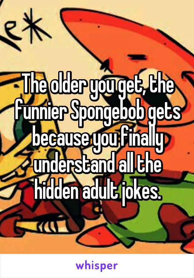 The older you get, the funnier Spongebob gets because you finally understand all the hidden adult jokes.