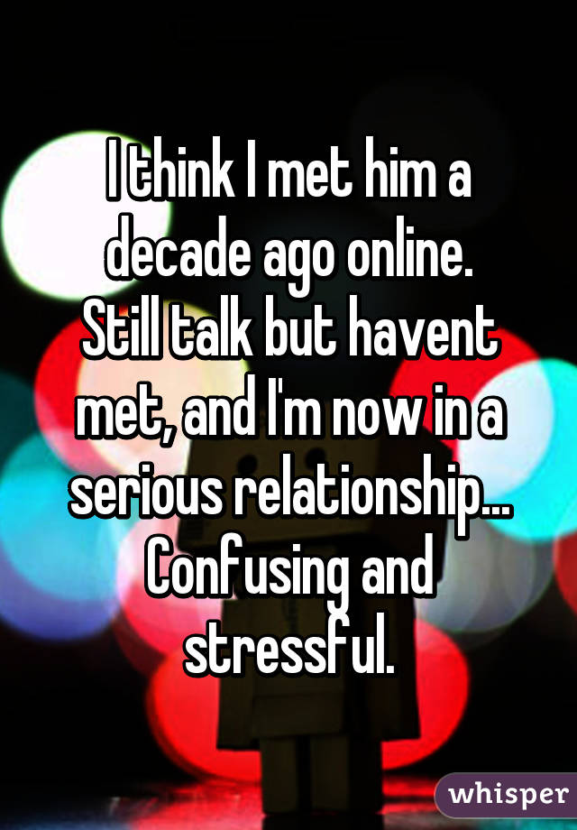 I think I met him a decade ago online.
Still talk but havent met, and I'm now in a serious relationship...
Confusing and stressful.