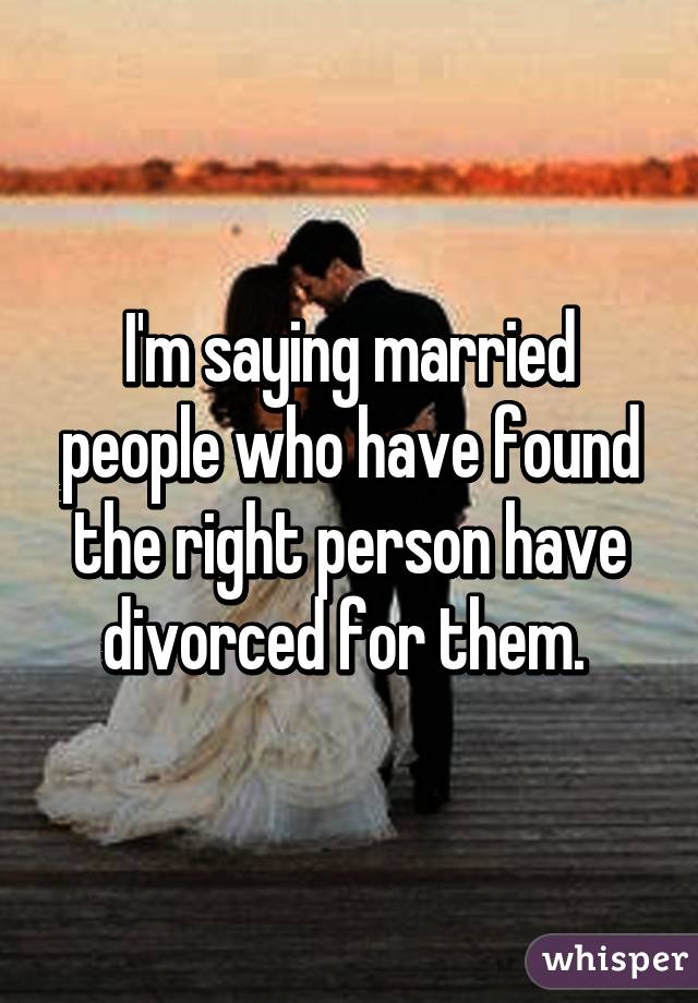 I'm saying married people who have found the right person have divorced for them. 