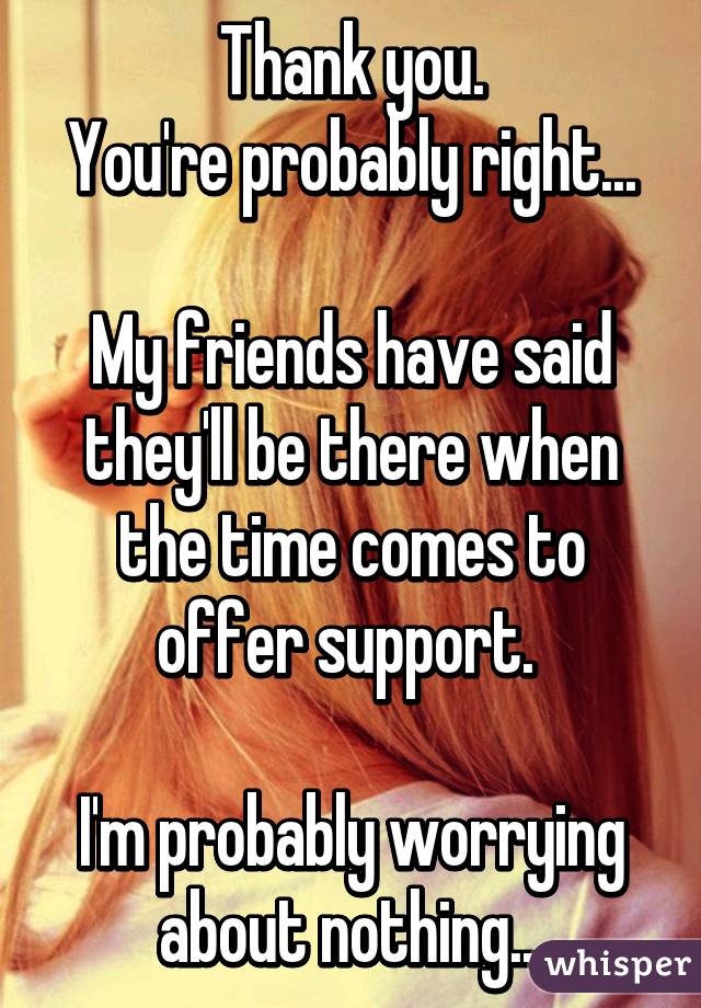 Thank you.
You're probably right...

My friends have said they'll be there when the time comes to offer support. 

I'm probably worrying about nothing...