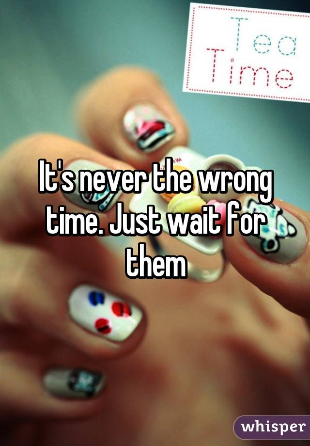 It's never the wrong time. Just wait for them