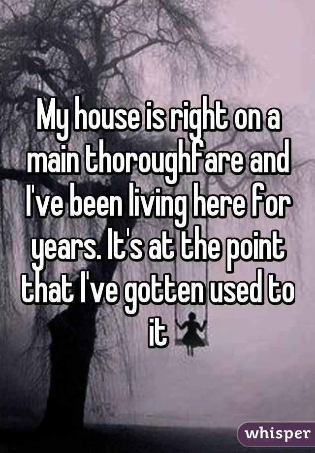 My house is right on a main thoroughfare and I've been living here for years. It's at the point that I've gotten used to  it 