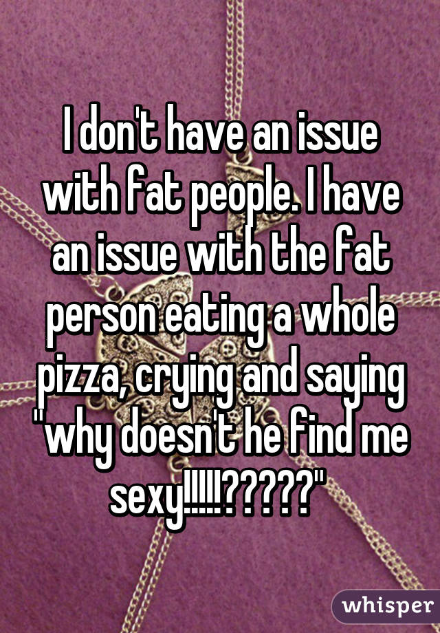 I don't have an issue with fat people. I have an issue with the fat person eating a whole pizza, crying and saying "why doesn't he find me sexy!!!!!?????" 