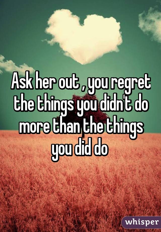 Ask her out , you regret the things you didn't do more than the things you did do 