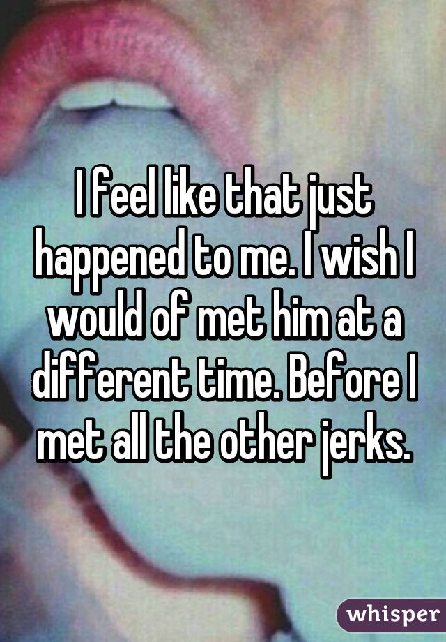 I feel like that just happened to me. I wish I would of met him at a different time. Before I met all the other jerks.