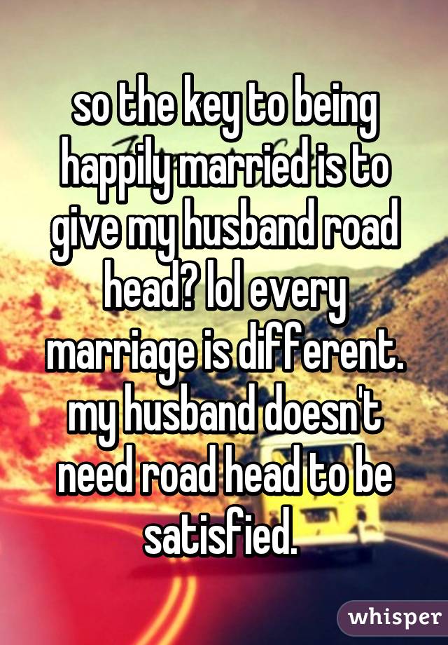 so the key to being happily married is to give my husband road head? lol every marriage is different. my husband doesn't need road head to be satisfied. 