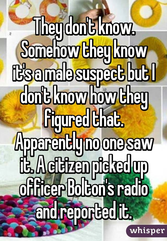They don't know. Somehow they know it's a male suspect but I don't know how they figured that. Apparently no one saw it. A citizen picked up officer Bolton's radio and reported it.