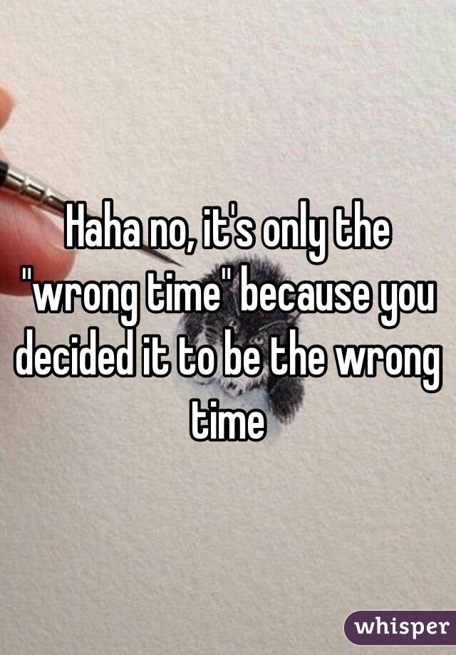 Haha no, it's only the "wrong time" because you decided it to be the wrong time 