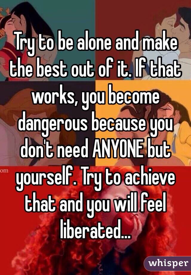 Try to be alone and make the best out of it. If that works, you become dangerous because you don't need ANYONE but yourself. Try to achieve that and you will feel liberated...