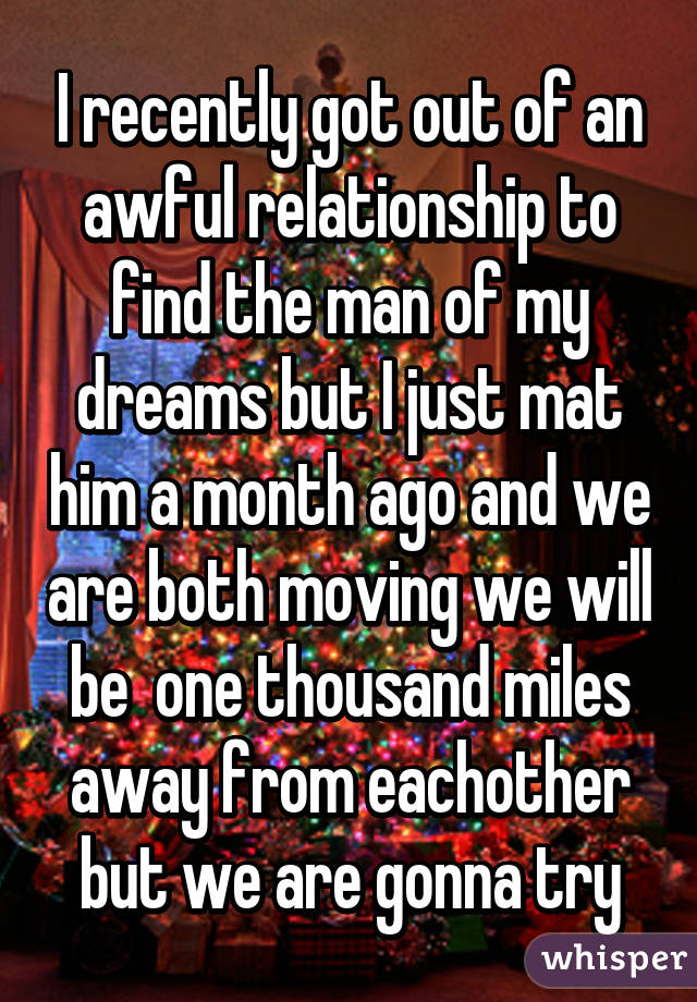 I recently got out of an awful relationship to find the man of my dreams but I just mat him a month ago and we are both moving we will be  one thousand miles away from eachother but we are gonna try