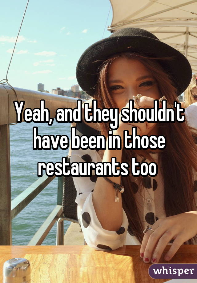 Yeah, and they shouldn't have been in those restaurants too 