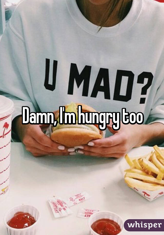 Damn, I'm hungry too