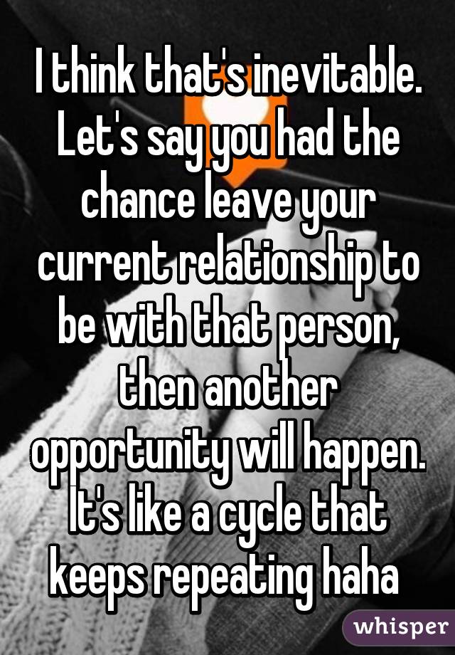 I think that's inevitable. Let's say you had the chance leave your current relationship to be with that person, then another opportunity will happen. It's like a cycle that keeps repeating haha 