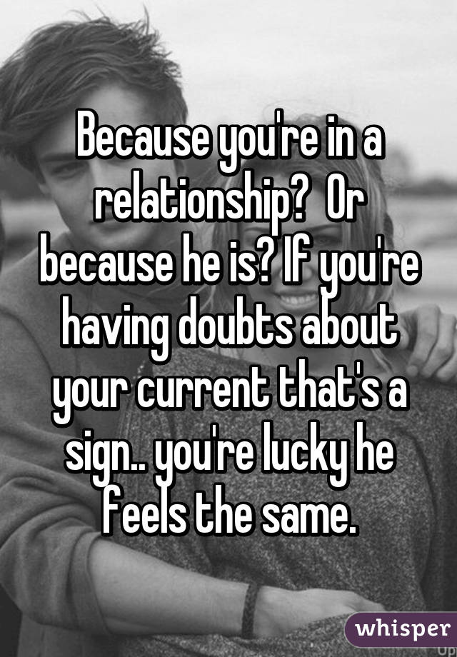 Because you're in a relationship?  Or because he is? If you're having doubts about your current that's a sign.. you're lucky he feels the same.