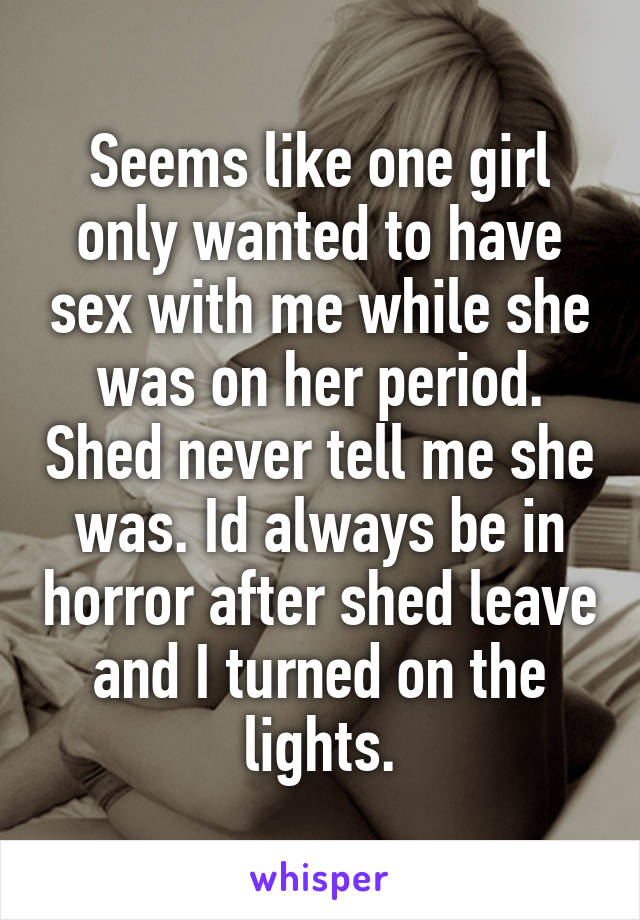 Seems like one girl only wanted to have sex with me while she was on her period. Shed never tell me she was. Id always be in horror after shed leave and I turned on the lights.