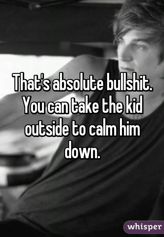 That's absolute bullshit.
You can take the kid outside to calm him down.