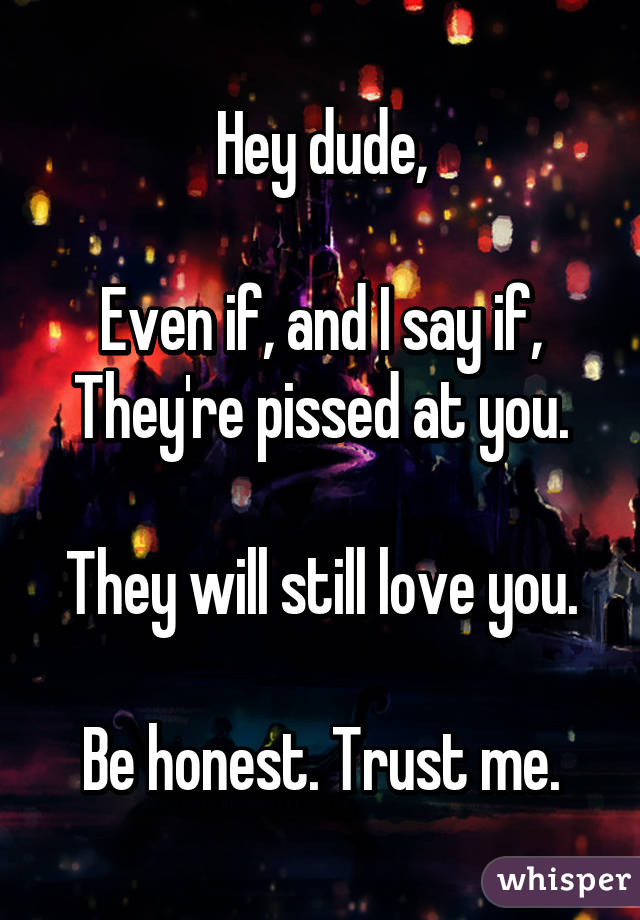 Hey dude,

Even if, and I say if, They're pissed at you.

They will still love you.

Be honest. Trust me.
