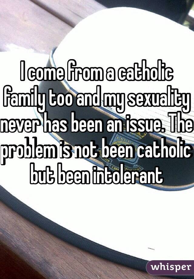 I come from a catholic family too and my sexuality never has been an issue. The problem is not been catholic but been intolerant 