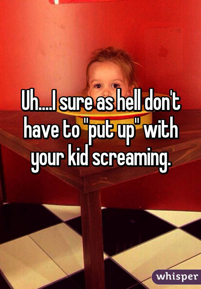 Uh....I sure as hell don't have to "put up" with your kid screaming.
