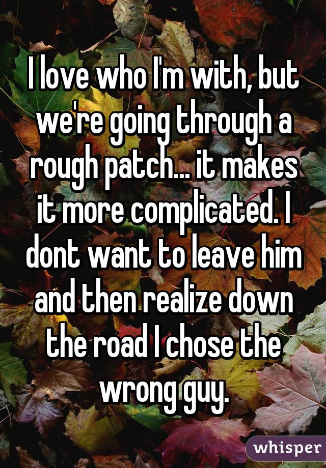 I love who I'm with, but we're going through a rough patch... it makes it more complicated. I dont want to leave him and then realize down the road I chose the wrong guy.