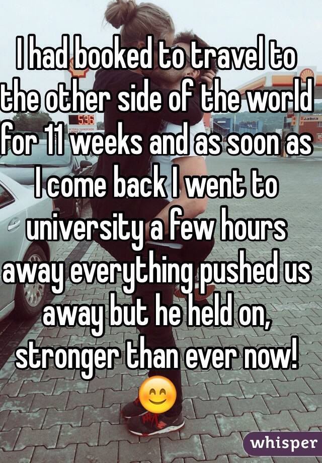 I had booked to travel to the other side of the world for 11 weeks and as soon as I come back I went to university a few hours away everything pushed us away but he held on, stronger than ever now! 😊