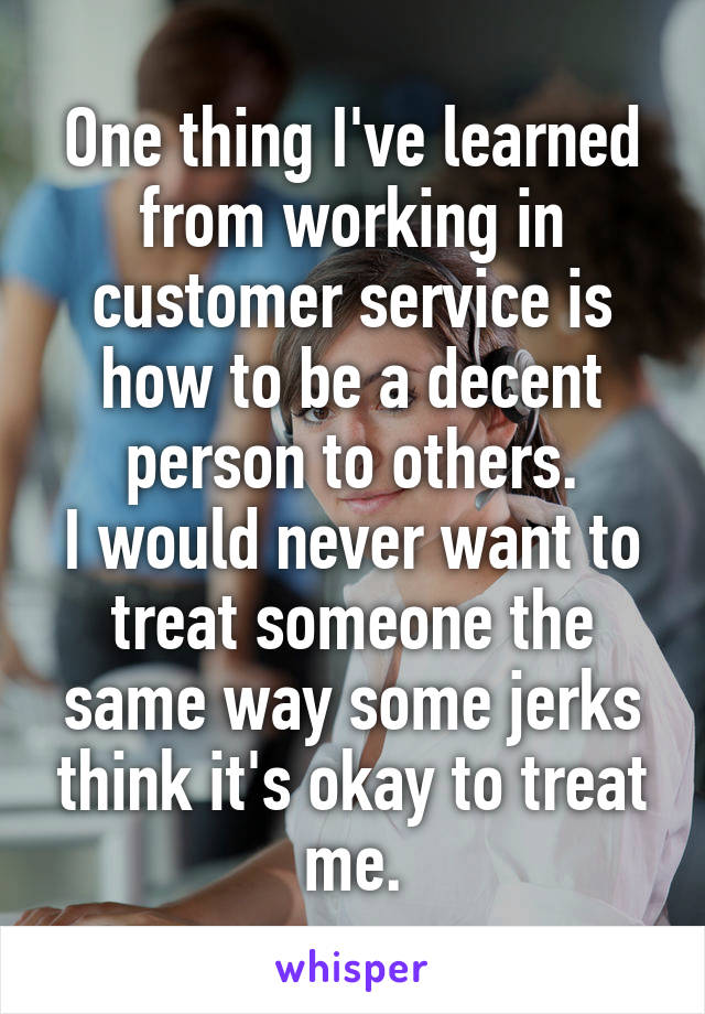 One thing I've learned from working in customer service is how to be a decent person to others.
I would never want to treat someone the same way some jerks think it's okay to treat me.