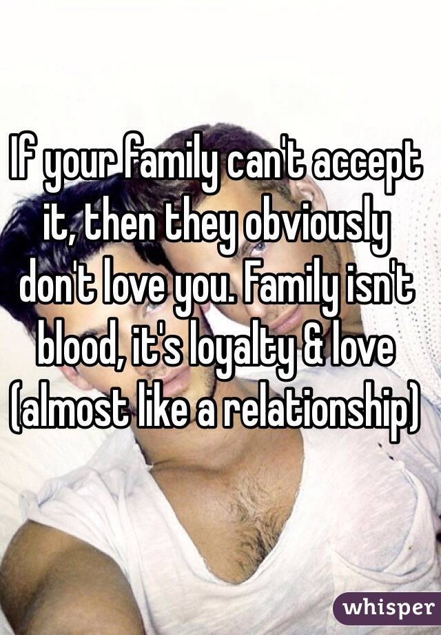 If your family can't accept it, then they obviously don't love you. Family isn't blood, it's loyalty & love (almost like a relationship)