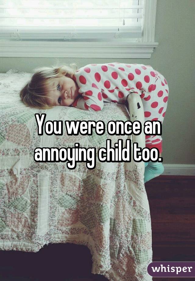 You were once an annoying child too.